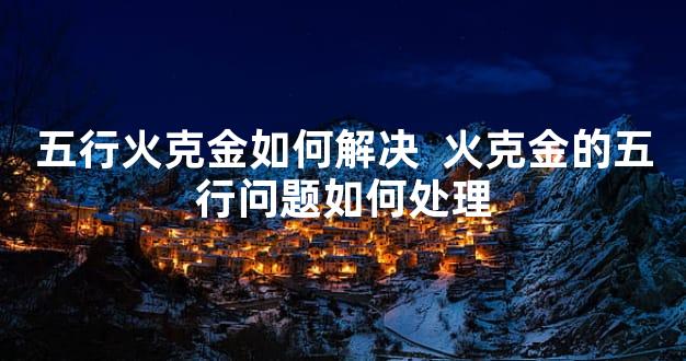 五行火克金如何解决  火克金的五行问题如何处理